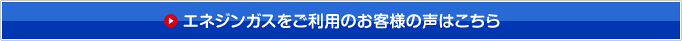 エネジンガスをご利用のお客様の声はこちら