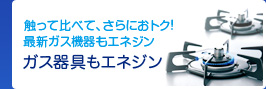 触って比べて、さらにおトク！最新ガス機器もエネジン ガス器具もエネジン