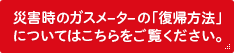 災害時のガスメーターの「復帰方法」についてはこちらをご覧ください。